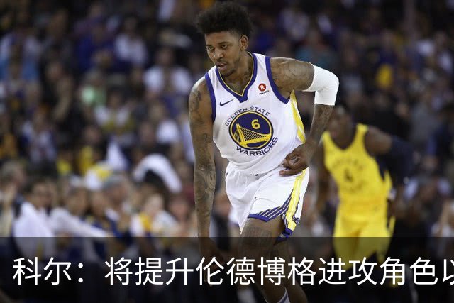 科尔：将提升伦德博格进攻角色以减缓库里与追梦压力